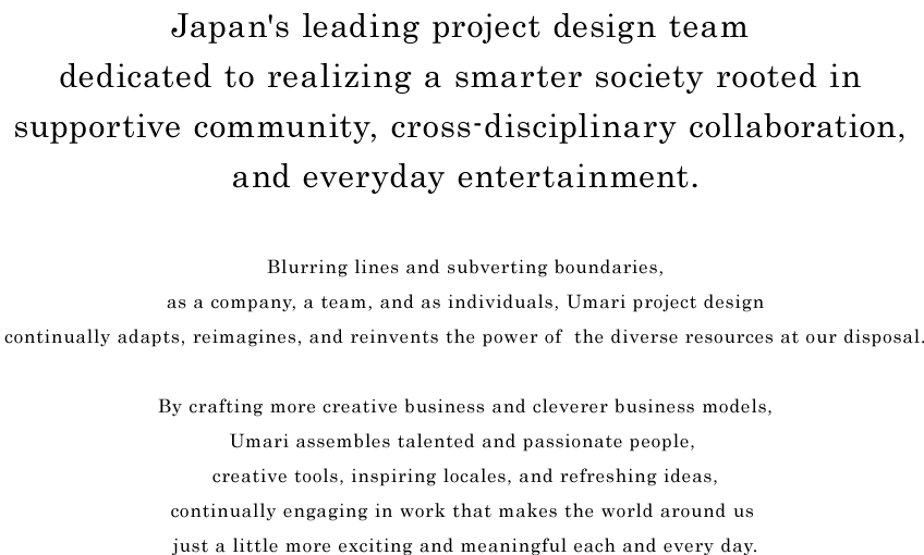 Japan's leading project design team dedicated to realizing a smarter society rooted in supportive community, cross-disciplinary collaboration, and everyday entertainment.